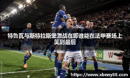 特鲁瓦与斯特拉斯堡激战在即谁能在法甲赛场上笑到最后